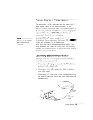 Page 62Getting Started19
Connecting to a Video Source
You can connect a VCR, camcorder, laser disc player, DVD 
player, digital camera, or any other video source to your 
projector. You can connect the video source and a computer at 
the same time, and easily switch between sources. The projector 
supports NTSC, PAL, and SECAM video formats, and 
automatically detects the one you’re using.
A standard RCA A/V cable is included with 
the projector. If your video source also has an 
S-video jack (as shown with an...