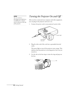 Page 6522Getting Started
Turning the Projector On and Off
After you have connected your computer and other equipment, 
you can plug in the projector and turn it on. 
1. Connect the power cord to your projector’s power inlet. 
2. Plug the other end of the cord into a grounded electrical 
outlet.
The power light on top of the projector turns orange. This 
indicates that the projector is receiving power, but is not yet 
turned on.
3. Use the tab on the lens ring to rotate the ring and pop out 
the lens.
note
You...