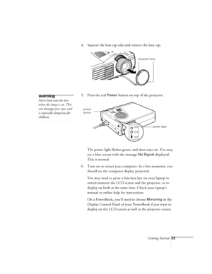 Page 66Getting Started23
4. Squeeze the lens cap tabs and remove the lens cap.
5. Press the red 
Power button on top of the projector.
The power light flashes green, and then stays on. You may 
see a blue screen with the message 
No Signal displayed. 
This is normal.
6. Turn on or restart your computer. In a few moments, you 
should see the computer display projected.
You may need to press a function key on your laptop to 
switch between the LCD screen and the projector, or to 
display on both at the same time....