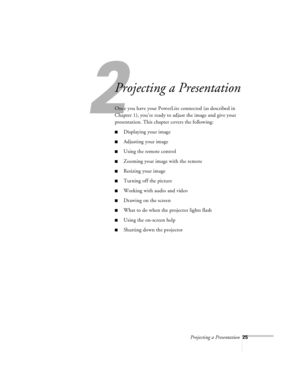 Page 68Projecting a Presentation25
2
Projecting a Presentation
Once you have your PowerLite connected (as described in 
Chapter 1), you’re ready to adjust the image and give your 
presentation. This chapter covers the following:
nDisplaying your image
nAdjusting your image
nUsing the remote control
nZooming your image with the remote
nResizing your image
nTurning off the picture
nWorking with audio and video
nDrawing on the screen
nWhat to do when the projector lights flash
nUsing the on-screen help
nShutting...