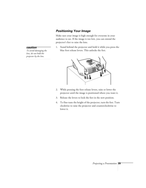 Page 72Projecting a Presentation29
Positioning Your Image
Make sure your image is high enough for everyone in your 
audience to see. If the image is too low, you can extend the 
projector’s feet to raise the lens.
1. Stand behind the projector and hold it while you press the 
blue foot release levers. This unlocks the feet.
2. While pressing the foot release levers, raise or lower the 
projector until the image is positioned where you want it.
3. Release the levers to lock the feet in the new position.
4. To...