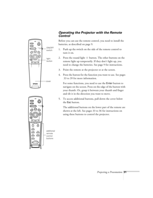 Page 74Projecting a Presentation31
Operating the Projector with the Remote 
Control
Before you can use the remote control, you need to install the 
batteries, as described on page 9. 
1. Push up the switch on the side of the remote control to 
turn it on.
2. Press the round light   button. The other buttons on the 
remote light up temporarily. If they don’t light up, you 
need to change the batteries. See page 9 for instructions.
3. Point the remote at the projector or at the screen. 
4. Press the button for...