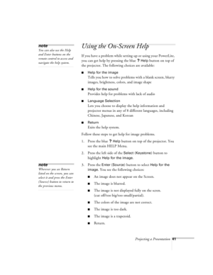 Page 84Projecting a Presentation41
Using the On-Screen Help 
If you have a problem while setting up or using your PowerLite, 
you can get help by pressing the blue 
? Help button on top of 
the projector. The following choices are available:
nHelp for the image
Tells you how to solve problems with a blank screen, blurry 
images, brightness, colors, and image shape
nHelp for the sound
Provides help for problems with lack of audio
nLanguage Selection
Lets you choose to display the help information and 
projector...
