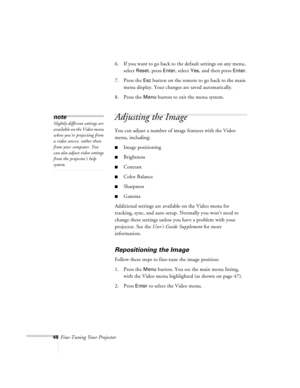Page 9148Fine-Tuning Your Projector6. If you want to go back to the default settings on any menu, 
select 
Reset, press Enter, select Yes, and then press Enter.
7. Press the 
Esc button on the remote to go back to the main 
menu display. Your changes are saved automatically.
8. Press the 
Menu button to exit the menu system.
Adjusting the Image
You can adjust a number of image features with the Video 
menu, including:
nImage positioning
nBrightness
nContrast
nColor Balance
nSharpness
nGamma 
Additional settings...