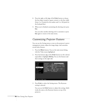 Page 9754Fine-Tuning Your Projector8. Press the right or left edge of the 
Enter button to choose 
the box shape (round or square corners), or the line width 
(from 2 to 32 pixels for the marker and 2 to 148 pixels for 
the freehand line).
9. When you’re finished customizing the drawing tool, press 
Esc.
You can select another drawing tool to customize or press 
Esc again to return to the main menu.
Customizing Projector Features
You can use the Setting menu to turn on the projector’s power 
management system,...