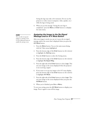Page 100Fine-Tuning Your Projector57
Saving the logo may take a few moments. Do not use the 
projector or other sources (computer, video, speaker, etc.) 
while the logo is being saved.
9. When you see the message “Saving the user logo is 
completed,” press the 
Menu or Enter button to redisplay 
the main menu.
Assigning the Image to the No-Signal 
Message and/or A/V Mute Button
After your image is saved, you can set it up as the no-signal 
message and/or the screen that’s displayed when you press the 
A/V Mute...