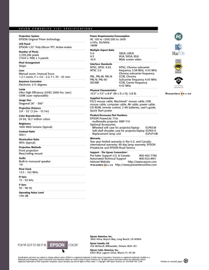 Page 2Projection SystemEPSON Original Prism technology
LCD PanelEPSON 1.32 Poly-Silicon TFT; Active-matrix
Number of Pixels2,359,296 pixels(1024 x 768) x 3 panels
Pixel ArrangementStripe
LensManual zoom /manual focus1.2:1 zoom, F = 2.0 - 2.2, f = 35 - 42 mm
Keystone CorrectionElectronic ±15 degrees
LampUltra High Efficiency (UHE) 2000 hrs. (est.)120W (user replaceable)
Image SizeDiagonal 26 - 300
Projection Distance3.9 - 52 (1.2m - 15.7m)
Color Reproduction24 bit, 16.7 million colors
Brightness1000 ANSI lumens...