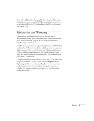Page 11Welcome5
If you still need help after checking this User’s Guide and the sources 
listed above, you can use the EPSON PrivateLine Support service to 
get help fast. Call (800) 637-7661 and enter the PIN on the card in 
your Owner’s Kit. 
Registration and Warranty
Your projector comes with a basic carry-in warranty and an 
international warranty that let you project with confidence anywhere 
in the world. For details, see page 86 and the warranty brochure 
included in your Owner’s Kit.
In addition, for...