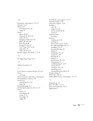 Page 103Index97
M
Macintosh, connecting to, 77 to 79
Manuals, 3 to 5
Marker tool
customizing, 43 to 44
using, 35
Menus
About, 38, 49
Advanced, 38, 48 to 49
Audio, 38, 42
changing settings, 38 to 39
Effect, 38, 43 to 44
Reset All, 38, 50
Setting, 38, 46 to 47
User’s Logo, 38, 44 to 45
using, 38 to 39
Video, 38, 40 to 41
Monitor adapter, Macintosh, 77 to 78
N
No-Signal Msg setting, 45, 47
O
Options for projector, 8
P
P in P (picture in picture) button, 32 to 33
Picture
See Image
Picture-in-picture video source,...