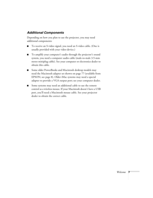 Page 13Welcome7
Additional Components
Depending on how you plan to use the projector, you may need 
additional components:
To receive an S-video signal, you need an S-video cable. (One is 
usually provided with your video device.)
To amplify your computer’s audio through the projector’s sound 
system, you need a computer audio cable (male-to-male 3.5-mm 
stereo miniplug cable). See your computer or electronics dealer to 
obtain this cable. 
Some older PowerBooks and Macintosh desktop models may 
need the...