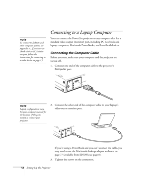 Page 1812Setting Up the Projector
Connecting to a Laptop Computer
You can connect the PowerLite projector to any computer that has a 
standard video output (monitor) port, including PC notebook and 
laptop computers, Macintosh PowerBooks, and hand-held devices.
Connecting the Computer Cable
Before you start, make sure your computer and the projector are 
turned off.
1. Connect one end of the computer cable to the projector’s 
Computer port.
 
2. Connect the other end of the computer cable to your laptop’s...