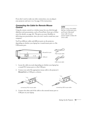 Page 19Setting Up the Projector13
If you don’t need to make any other connections, you can plug in 
your projector and turn it on. See page 18 for instructions.
Connecting the Cable for Remote Mouse 
Control
Using the remote control as a wireless mouse lets you click through 
slideshow-style presentations, such as PowerPoint, from up to 30 feet 
away (for details, see page 36). This gives you more flexibility in 
delivering your presentation, since you won’t need to stand near your 
computer. 
You’ll use...