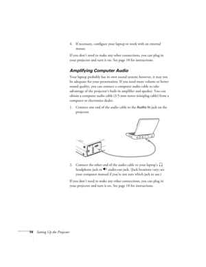 Page 2014Setting Up the Projector4. If necessary, configure your laptop to work with an external 
mouse. 
If you don’t need to make any other connections, you can plug in 
your projector and turn it on. See page 18 for instructions.
Amplifying Computer Audio
Your laptop probably has its own sound system; however, it may not 
be adequate for your presentation. If you need more volume or better 
sound quality, you can connect a computer audio cable to take 
advantage of the projector’s built-in amplifier and...