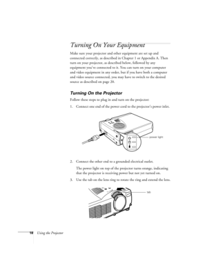 Page 2418Using the Projector
Turning On Your Equipment
Make sure your projector and other equipment are set up and 
connected correctly, as described in Chapter 1 or Appendix A. Then 
turn on your projector, as described below, followed by any 
equipment you’ve connected to it. You can turn on your computer 
and video equipment in any order, but if you have both a computer 
and video source connected, you may have to switch to the desired 
source as described on page 20. 
Turning On the Projector
Follow these...