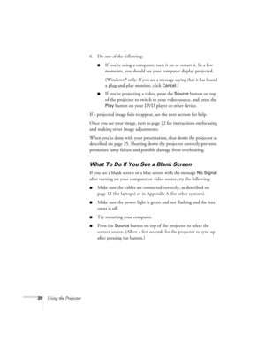 Page 2620Using the Projector6. Do one of the following:
If you’re using a computer, turn it on or restart it. In a few 
moments, you should see your computer display projected. 
(Windows
® only: If you see a message saying that it has found 
a plug-and-play monitor, click 
Cancel.) 
If you’re projecting a video, press the Source button on top 
of the projector to switch to your video source, and press the 
Play button on your DVD player or other device.
If a projected image fails to appear, see the next...