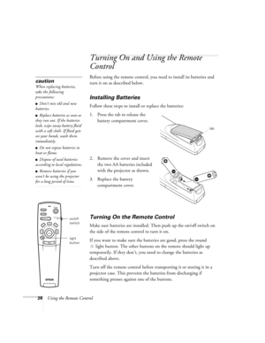 Page 3428Using the Remote Control
Turning On and Using the Remote 
Control
Before using the remote control, you need to install its batteries and 
turn it on as described below. 
Installing Batteries 
Follow these steps to install or replace the batteries:
1. Press the tab to release the 
battery compartment cover.
2. Remove the cover and insert 
the two AA batteries included 
with the projector as shown.
3. Replace the battery 
compartment cover.
Turning On the Remote Control
Make sure batteries are installed....