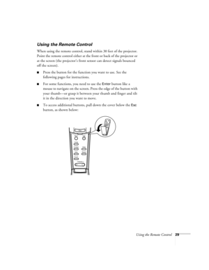 Page 35Using the Remote Control29
Using the Remote Control
When using the remote control, stand within 30 feet of the projector. 
Point the remote control either at the front or back of the projector or 
at the screen (the projector’s front sensor can detect signals bounced 
off the screen). 
Press the button for the function you want to use. See the 
following pages for instructions.
For some functions, you need to use the Enter button like a 
mouse to navigate on the screen. Press the edge of the button...