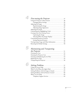 Page 5v
4Fine-tuning the Projector  . . . . . . . . . . . . . . . . . . .  37
Using the Projector’s Menu System . . . . . . . . . . . . . . . . . . .  38
Changing Menu Settings   . . . . . . . . . . . . . . . . . . . . . . .  39
Adjusting the Image   . . . . . . . . . . . . . . . . . . . . . . . . . . . . . .  40
Repositioning the Image  . . . . . . . . . . . . . . . . . . . . . . . .  40
Adjusting Image Appearance   . . . . . . . . . . . . . . . . . . . .  41
Adjusting the Sound  . . . . . . . . . . . . . . ....