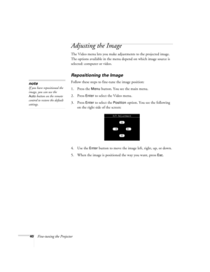 Page 4640Fine-tuning the Projector
Adjusting the Image
The Video menu lets you make adjustments to the projected image. 
The options available in the menu depend on which image source is 
selected: computer or video. 
Repositioning the Image
Follow these steps to fine-tune the image position:
1. Press the 
Menu button. You see the main menu.
2. Press 
Enter to select the Video menu. 
3. Press 
Enter to select the Position option. You see the following 
on the right side of the screen:
4. Use the 
Enter button...