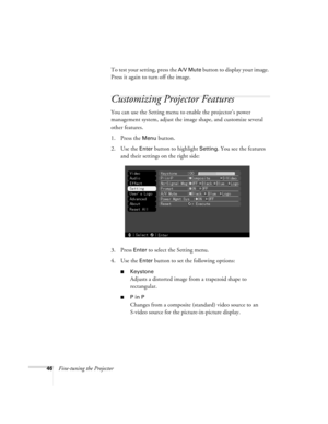 Page 5246Fine-tuning the ProjectorTo test your setting, press the 
A/V Mute button to display your image. 
Press it again to turn off the image.
Customizing Projector Features
You can use the Setting menu to enable the projector’s power 
management system, adjust the image shape, and customize several 
other features.
1. Press the 
Menu button. 
2. Use the 
Enter button to highlight Setting. You see the features 
and their settings on the right side:
3. Press 
Enter to select the Setting menu. 
4. Use the...