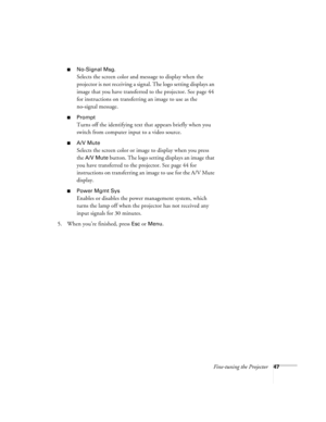 Page 53Fine-tuning the Projector47
No-Signal Msg.
Selects the screen color and message to display when the 
projector is not receiving a signal. The logo setting displays an 
image that you have transferred to the projector. See page 44 
for instructions on transferring an image to use as the 
no-signal message.
Prompt
Turns off the identifying text that appears briefly when you 
switch from computer input to a video source.
A/V Mute
Selects the screen color or image to display when you press 
the 
A/V Mute...