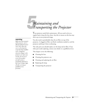 Page 575
Maintaining and Transporting the Projector51
Maintaining and 
Transporting the Projector
Your projector needs little maintenance. All you need to do on a 
regular basis is keep the lens clean. Any dirt or smears on the lens may 
show up on your projected image. 
You also need to periodically clean the air filter on top of the 
projector. A clogged air filter can block ventilation needed to cool the 
projector and keep it from overheating. 
The only parts you should replace are the lamp and air filter....