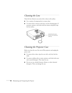 Page 5852Maintaining and Transporting the Projector
Cleaning the Lens 
Clean the lens whenever you notice dirt or dust on the surface. 
Use a canister of compressed air to remove dust. 
To remove dirt or smears on the lens, use lens-cleaning paper. If 
necessary, moisten a soft cloth with lens cleaner and gently wipe 
the lens surface. 
Cleaning the Projector Case 
Before you clean the case, first turn off the projector and unplug the 
power cord. 
To remove dirt or dust, wipe the case with a soft, dry,...