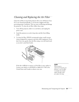 Page 59Maintaining and Transporting the Projector53
Cleaning and Replacing the Air Filter 
Clean the air filter on top of the projector after every 100 hours of use. 
If it is not cleaned periodically, it can become clogged with dust, 
preventing proper ventilation. This can cause overheating and damage 
the projector. To clean the air filter, follow these steps:
1. Turn off the projector, allow it to cool down, and unplug the 
power cord.
2. Stand the projector on end to keep dust and dirt from falling...