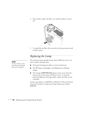 Page 6054Maintaining and Transporting the Projector4. If you need to replace the filter, use a small screwdriver to pry it 
off.
5. To install the new filter, first insert the tab, then press down until 
it clicks in place.
Replacing the Lamp 
The projection lamp typically lasts for about 1000 hours of use. It is 
time to replace the lamp when:
The projected image gets darker or starts to deteriorate.
The   lamp warning light is red, flashing red, or flashing 
orange. 
The message LAMP REPLACE appears on the...