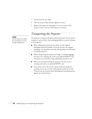 Page 6256Maintaining and Transporting the Projector7. Gently insert the new lamp. 
8. Once the lamp is fully inserted, tighten its screws.
9. Replace the lamp cover and tighten its screw securely. (The 
projector won’t come on if the lamp cover is loose.)
Transporting the Projector
The projector contains many glass and precision parts. If you need to 
transport it, please follow these packing guidelines to prevent damage 
to the projector: 
When shipping the projector for repairs, use the original 
packaging...