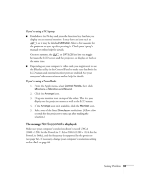 Page 69Solving Problems63
If you’re using a PC laptop:
Hold down the Fn key and press the function key that lets you 
display on an external monitor. It may have an icon such as 
, or it may be labelled 
CRT/LCD. Allow a few seconds for 
the projector to sync up after pressing it. Check your laptop’s 
manual or online help for details. 
On most systems, the   or 
CRT/LCD key lets you toggle 
between the LCD screen and the projector, or display on both at 
the same time. 
Depending on your computer’s video...