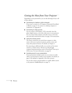 Page 82Welcome
Getting the Most from Your Projector
Depending on your presentation, you can take advantage of any or all 
of these options:
Connecting to a laptop or other computer
If you want to connect to a PC laptop or Macintosh PowerBook 
or iBook, see page 12. To connect to a desktop computer or 
workstation, see Appendix A.
Connecting to video sources
You can connect a DVD player, VCR, camcorder, laser disc 
player, digital camera, or any other video source to your projector. 
You can connect both...