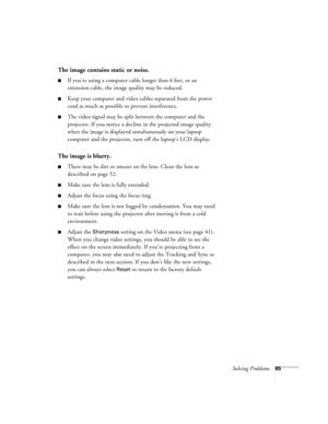 Page 71Solving Problems65
The image contains static or noise.
If you’re using a computer cable longer than 6 feet, or an 
extension cable, the image quality may be reduced.
Keep your computer and video cables separated from the power 
cord as much as possible to prevent interference.
The video signal may be split between the computer and the 
projector. If you notice a decline in the projected image quality 
when the image is displayed simultaneously on your laptop 
computer and the projector, turn off the...