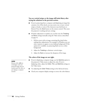 Page 7266Solving Problems
You see vertical stripes or the image still looks blurry after 
trying the solutions in the previous section.
If you’re projecting from a computer and displaying an image that 
contains a lot of fine detail, you may notice one or more vertical 
stripes or bands, or some of the characters may look heavy or 
blurred. Press the 
Auto button on the remote control. This resets 
the projector’s tracking and sync settings.
If further adjustment is needed, you can fine-tune the Tracking 
and...