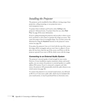 Page 7872Appendix A: Connecting to Additional Equipment
Installing the Projector
The projector can be installed for three different viewing setups: front 
projection, ceiling mounting, or rear projection onto a 
semi-transparent screen.
To project from overhead, you’ll need to select 
Ceiling in the 
projector’s Advanced menu. To project from the rear, select 
Rear 
Proj
. See page 48 for more information.
If you’re ceiling-mounting the projector and you place it above screen 
level, you’ll have to tilt it down...