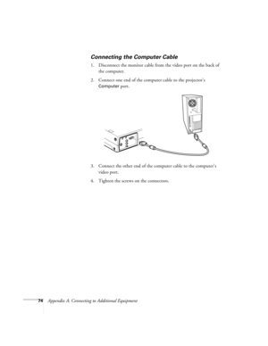 Page 8074Appendix A: Connecting to Additional Equipment
Connecting the Computer Cable
1. Disconnect the monitor cable from the video port on the back of 
the computer. 
2. Connect one end of the computer cable to the projector’s 
Computer port.
3. Connect the other end of the computer cable to the computer’s 
video port.
4. Tighten the screws on the connectors. 