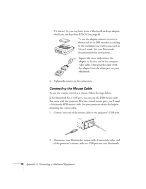 Page 8478Appendix A: Connecting to Additional EquipmentIf it doesn’t fit, you may have to use a Macintosh desktop adapter, 
which you can buy from EPSON (see page 8). 
To use the adapter, remove its cover as 
shown and set its DIP switches according 
to the resolution you want to use, such as 
16-inch mode. See your Macintosh 
documentation for instructions.
Replace the cover and connect the 
adapter to the free end of the computer 
video cable. Then plug the cable (with 
the adapter) into the video port on...