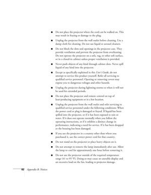 Page 8882Appendix B: Notices
Do not place the projector where the cord can be walked on. This 
may result in fraying or damage to the plug.
Unplug the projector from the wall outlet before cleaning. Use a 
damp cloth for cleaning. Do not use liquid or aerosol cleaners.
Do not block the slots and openings in the projector case. They 
provide ventilation and prevent the projector from overheating. 
Do not operate the projector on a sofa, rug, or other soft surface, 
or in a closed-in cabinet unless proper...