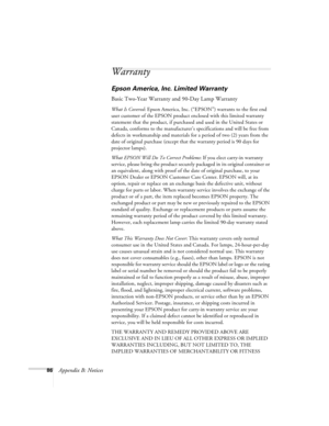 Page 9286Appendix B: Notices
Warranty
Epson America, Inc. Limited Warranty
Basic Two-Year Warranty and 90-Day Lamp Warranty
What Is Covered: Epson America, Inc. (“EPSON”) warrants to the first end 
user customer of the EPSON product enclosed with this limited warranty 
statement that the product, if purchased and used in the United States or 
Canada, conforms to the manufacturer’s specifications and will be free from 
defects in workmanship and materials for a period of two (2) years from the 
date of original...