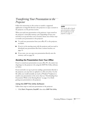Page 16Presenting Without a Computer11
Transferring Your Presentation to the 
Projector
Follow the instructions in this section to transfer a supported 
application or image file directly to the projector; to copy a scenario to 
the projector, see the previous section. 
When you send your presentation to the projector, it gets stored on 
the projector’s removable memory card. Depending on how your 
network is set up and where you’re located, choose one of these ways 
to transfer your presentation to the...
