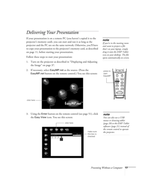 Page 22Presenting Without a Computer17
Delivering Your Presentation 
If your presentation is on a remote PC (you haven’t copied it to the 
projector’s memory card), you can start and run it as long as the 
projector and the PC are on the same network. Otherwise, you’ll have 
to copy your presentation to the projector’s memory card, as described 
on page 11, before starting your presentation. 
Follow these steps to start your presentation:
1. Turn on the projector as described in “Displaying and Adjusting 
the...