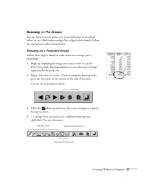 Page 28Presenting Without a Computer23
Drawing on the Screen
You can draw and write either on a projected image, as described 
below, or on a blank screen (using it like a digital white board). Follow 
the instructions in the sections below.
Drawing on a Projected Image
Follow these steps to sketch or make notes on an image you’re 
projecting: 
1. Begin by displaying the image you want to view. It can be a 
PowerPoint slide, Excel spreadsheet, or any other type of image 
supported by the projector.
2....