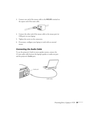 Page 40Presenting from a Laptop or VCR35
3. Connect one end of the mouse cable to the MOUSE terminal on 
the square end of the main cable. 
4. Connect the other end of the mouse cable to the mouse port (or 
USB port) on your laptop.
5. Tighten the screws on the connectors.
6. If necessary, configure your laptop to work with an external 
mouse. 
Connecting the Audio Cable 
To use the projector’s built-in stereo speaker system, connect the 
3.5-mm audio cable between the laptop’s speaker or audio-out port 
and...