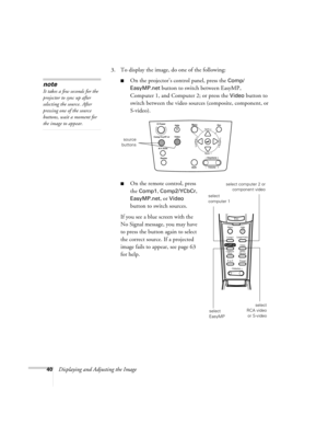 Page 4540Displaying and Adjusting the Image3. To display the image, do one of the following:
On the projector’s control panel, press the Comp/ 
EasyMP.net
 button to switch between EasyMP, 
Computer 1, and Computer 2; or press the 
Video button to 
switch between the video sources (composite, component, or 
S-video). 
On the remote control, press 
the 
Comp1, Comp2/YCbCr, 
EasyMP.net, or Video 
button to switch sources. 
If you see a blue screen with the 
No Signal message, you may have 
to press the button...