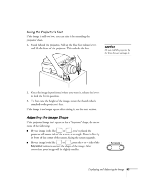 Page 48Displaying and Adjusting the Image43
Using the Projector’s Feet
If the image is still too low, you can raise it by extending the 
projector’s feet. 
1. Stand behind the projector. Pull up the blue foot release levers 
and lift the front of the projector. This unlocks the feet.
2. Once the image is positioned where you want it, release the levers 
to lock the feet in position.
3. To fine-tune the height of the image, rotate the thumb wheels 
attached to the projector’s feet.
If the image is no longer...