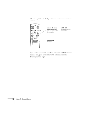 Page 5752Using the Remote ControlFollow the guidelines in the figure below to use the remote control as 
a mouse: 
If you need to double-click, press down twice on the 
Enter button. To 
click and drag, press down on the 
Enter button and tilt it the 
direction you want to go. 
Power
Freeze
A/V Mute
E-ZoomR/C ON
OFF
3
15
24
Enter
Esc
to move the mouse 
pointer on screen:
pivot the Enter button 
like a joystickto left-click:
press down on the 
Enter button
to right-click:
Press Esc 