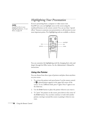 Page 6156Using the Remote Control
Highlighting Your Presentation
If you’re presenting from a computer or video source (not 
EasyMP.net), you can highlight areas on the screen using the 
numbered buttons on the remote control. You can use these “special 
effects” features to annotate your presentation or call attention to your 
most important points. Five highlighting tools are available, as shown: 
You can customize the highlighting tools (by changing their color and 
shape) through the Effect menu. See the...