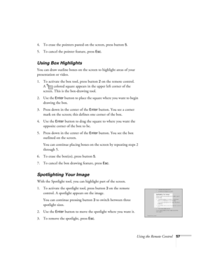 Page 62Using the Remote Control57
4. To erase the pointers pasted on the screen, press button 5.
5. To cancel the pointer feature, press 
Esc.
Using Box Highlights
You can draw outline boxes on the screen to highlight areas of your 
presentation or video.
1. To activate the box tool, press button 
2 on the remote control. 
A  colored square appears in the upper left corner of the 
screen. This is the box-drawing tool.
2. Use the 
Enter button to place the square where you want to begin 
drawing the box.
3....