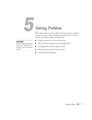 Page 645
Solving Problems59
Solving Problems
This chapter helps you solve problems with the projector, and tells 
you how to contact technical support for problems you can’t solve 
yourself. This chapter explains the following:
Using the projector’s on-screen help system
What to do when the projector’s status lights flash
Solving problems with the image or sound 
Solving problems with the remote control
Contacting technical support
warning
Except as specifically explained 
in this User’s Guide, do not...