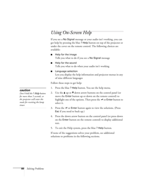 Page 6560Solving Problems
Using On-Screen Help 
If you see a No Signal message or your audio isn’t working, you can 
get help by pressing the blue 
? Help button on top of the projector or 
under the cover on the remote control. The following choices are 
available:
Help for the image
Tells you what to do if you see a No Signal message
Help for the sound 
Tells you what to do when your audio isn’t working
Language selection
Lets you display the help information and projector menus in any 
of nine different...